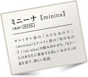 �~�j�[�i minina �|���g�K����́u�����ȏ��̎q�v�imenina�j�ƃX�y�C����́u���̏��̎q�v�imi nina�j��g�ݍ��킹���A�w������l�̂��Ȃ��ɕϐg������������̎q�x�̈ӂ�\���A�V��������B
